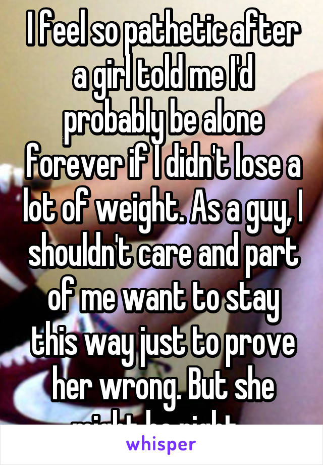 I feel so pathetic after a girl told me I'd probably be alone forever if I didn't lose a lot of weight. As a guy, I shouldn't care and part of me want to stay this way just to prove her wrong. But she might be right...