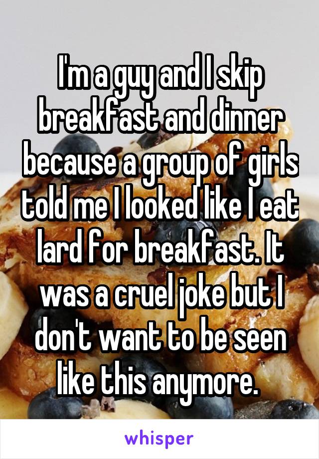 I'm a guy and I skip breakfast and dinner because a group of girls told me I looked like I eat lard for breakfast. It was a cruel joke but I don't want to be seen like this anymore. 