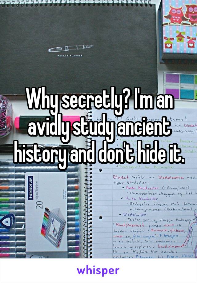 Why secretly? I'm an avidly study ancient history and don't hide it. 