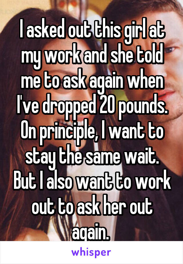 I asked out this girl at my work and she told me to ask again when I've dropped 20 pounds. On principle, I want to stay the same wait. But I also want to work out to ask her out again. 