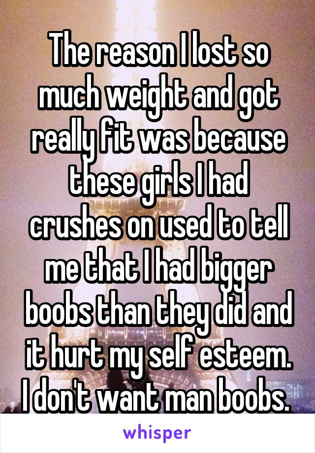 The reason I lost so much weight and got really fit was because these girls I had crushes on used to tell me that I had bigger boobs than they did and it hurt my self esteem. I don't want man boobs. 