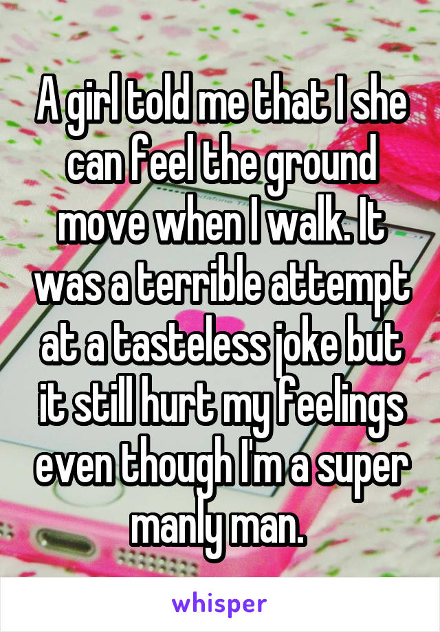A girl told me that I she can feel the ground move when I walk. It was a terrible attempt at a tasteless joke but it still hurt my feelings even though I'm a super manly man. 