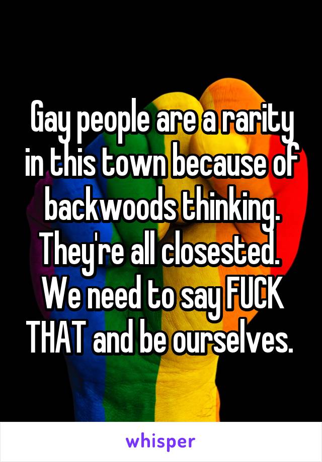 Gay people are a rarity in this town because of backwoods thinking. They're all closested.  We need to say FUCK THAT and be ourselves. 