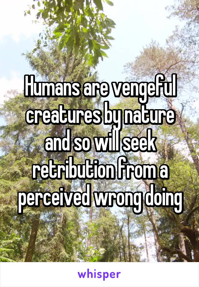 Humans are vengeful creatures by nature and so will seek retribution from a perceived wrong doing