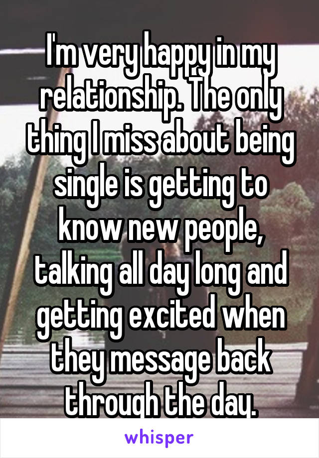 I'm very happy in my relationship. The only thing I miss about being single is getting to know new people, talking all day long and getting excited when they message back through the day.