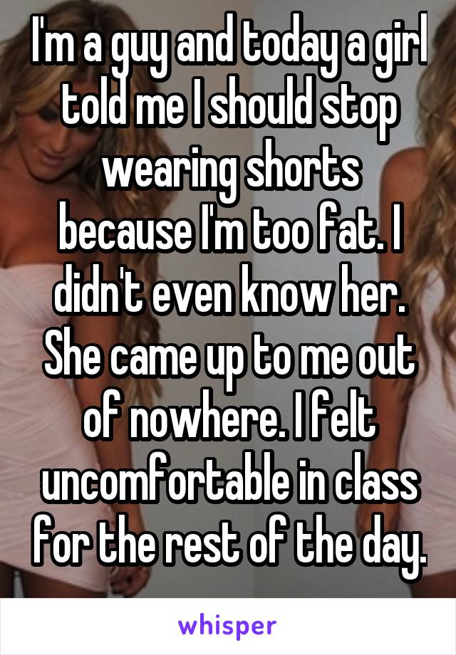 I'm a guy and today a girl told me I should stop wearing shorts because I'm too fat. I didn't even know her. She came up to me out of nowhere. I felt uncomfortable in class for the rest of the day. 