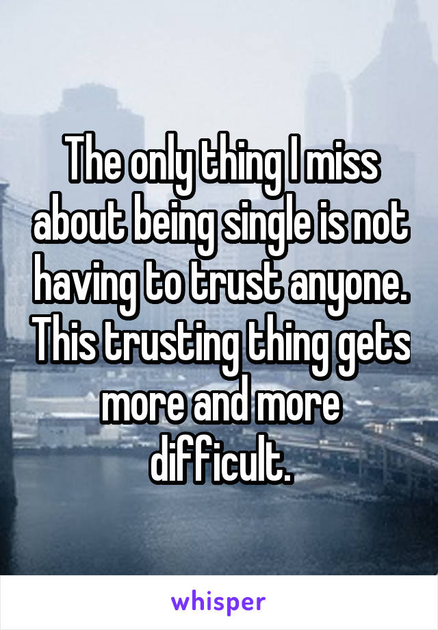 The only thing I miss about being single is not having to trust anyone. This trusting thing gets more and more difficult.
