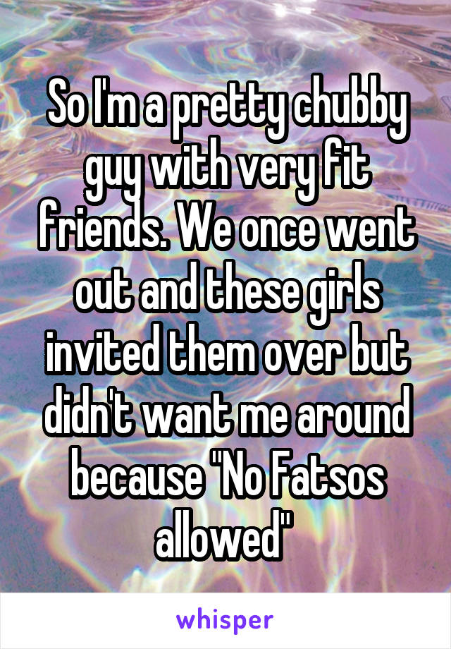 So I'm a pretty chubby guy with very fit friends. We once went out and these girls invited them over but didn't want me around because "No Fatsos allowed" 