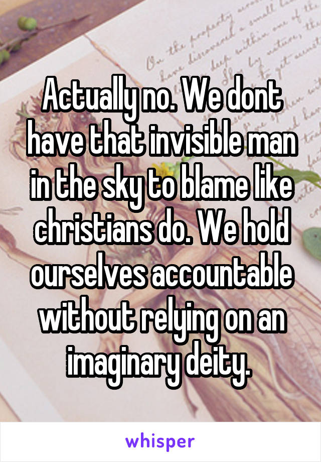 Actually no. We dont have that invisible man in the sky to blame like christians do. We hold ourselves accountable without relying on an imaginary deity. 