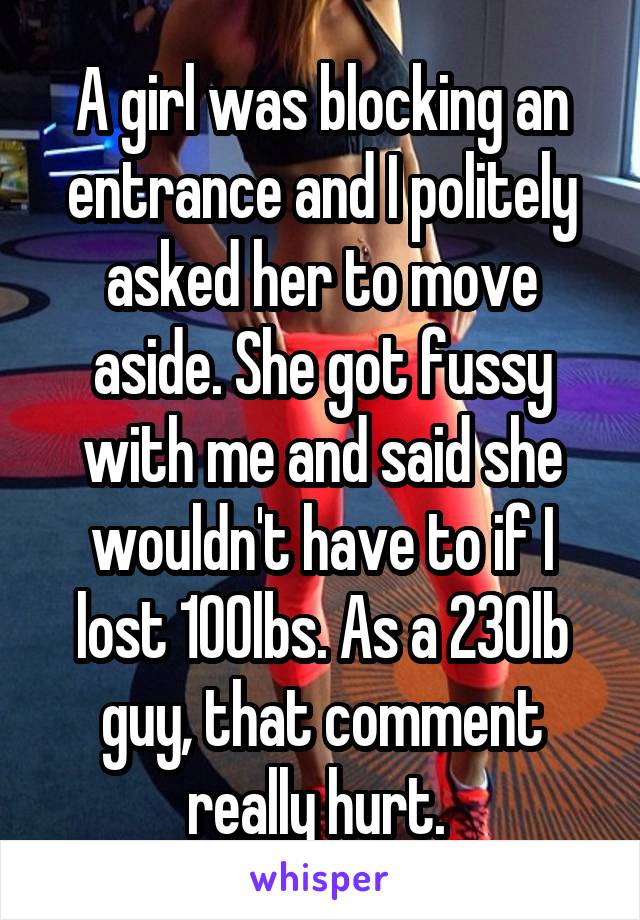 A girl was blocking an entrance and I politely asked her to move aside. She got fussy with me and said she wouldn't have to if I lost 100lbs. As a 230lb guy, that comment really hurt. 