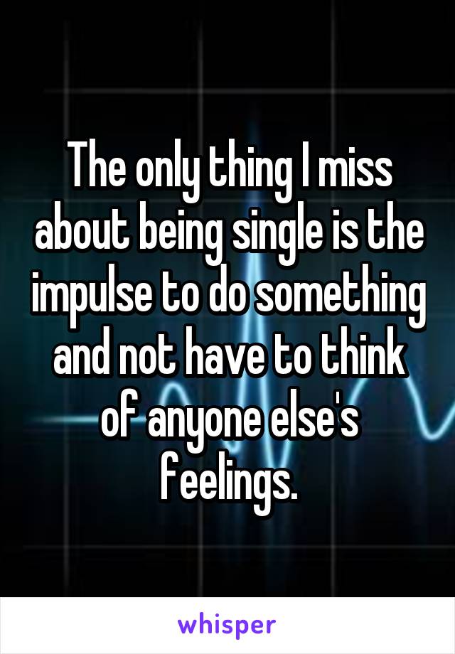 The only thing I miss about being single is the impulse to do something and not have to think of anyone else's feelings.