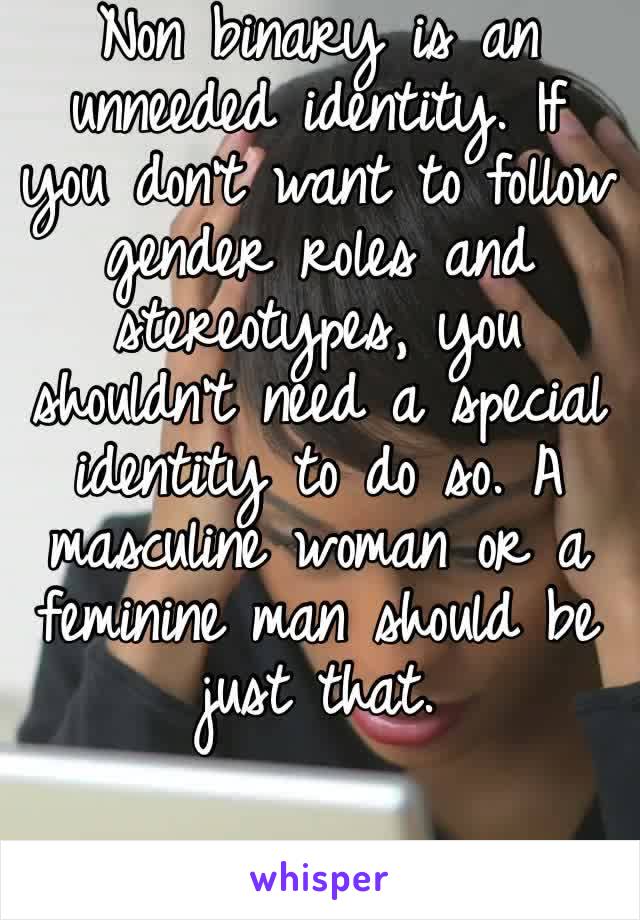 Non binary is an unneeded identity. If you don’t want to follow gender roles and stereotypes, you shouldn’t need a special identity to do so. A masculine woman or a feminine man should be just that.