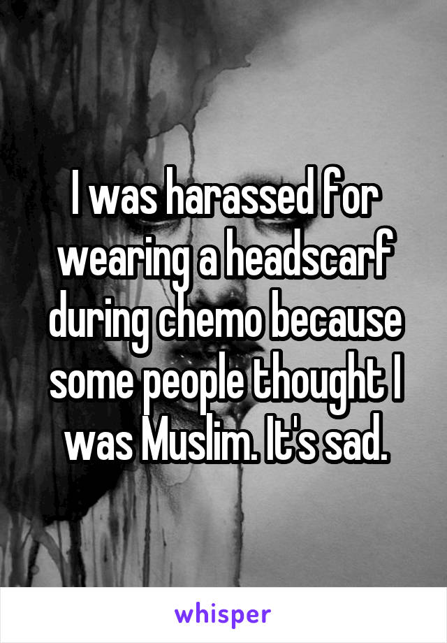 I was harassed for wearing a headscarf during chemo because some people thought I was Muslim. It's sad.