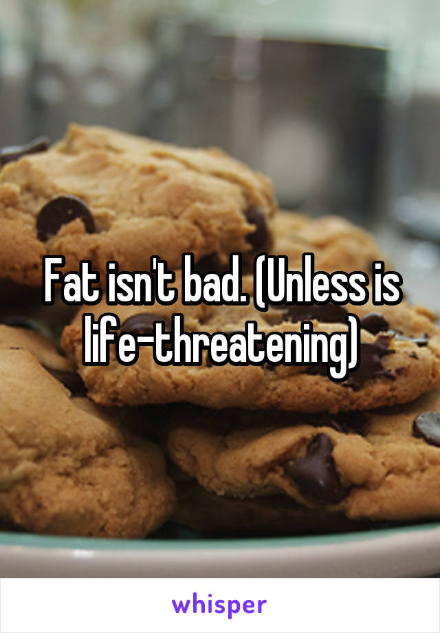 Fat isn't bad. (Unless is life-threatening)