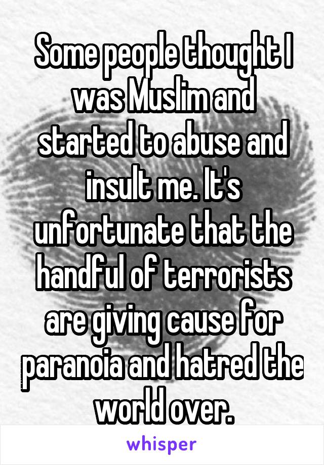 Some people thought I was Muslim and started to abuse and insult me. It's unfortunate that the handful of terrorists are giving cause for paranoia and hatred the world over.