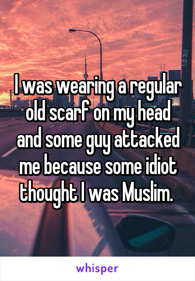 I was wearing a regular old scarf on my head and some guy attacked me because some idiot thought I was Muslim. 