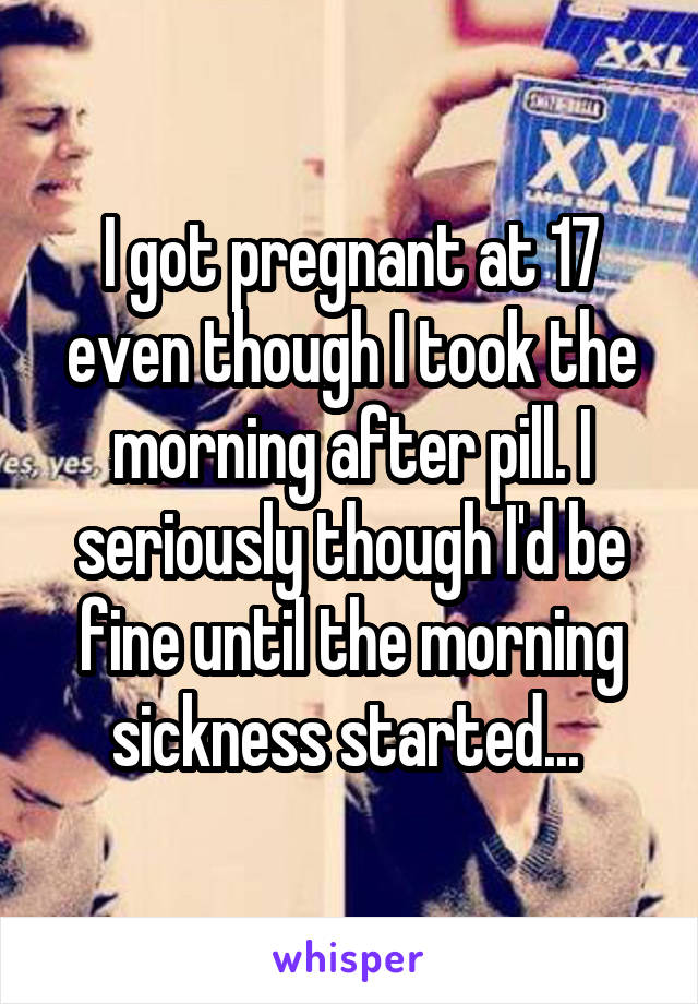 I got pregnant at 17 even though I took the morning after pill. I seriously though I'd be fine until the morning sickness started... 