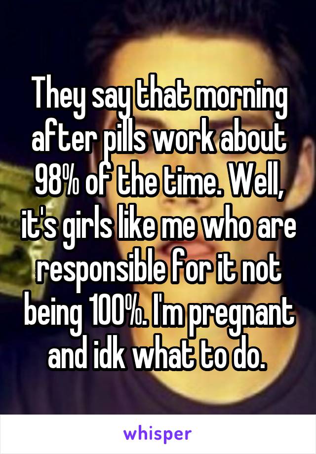 They say that morning after pills work about 98% of the time. Well, it's girls like me who are responsible for it not being 100%. I'm pregnant and idk what to do. 