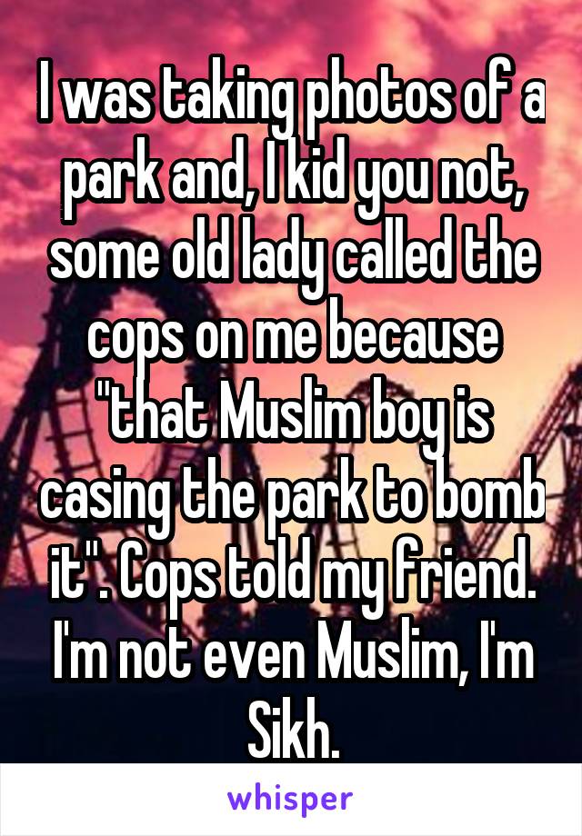 I was taking photos of a park and, I kid you not, some old lady called the cops on me because "that Muslim boy is casing the park to bomb it". Cops told my friend. I'm not even Muslim, I'm Sikh.