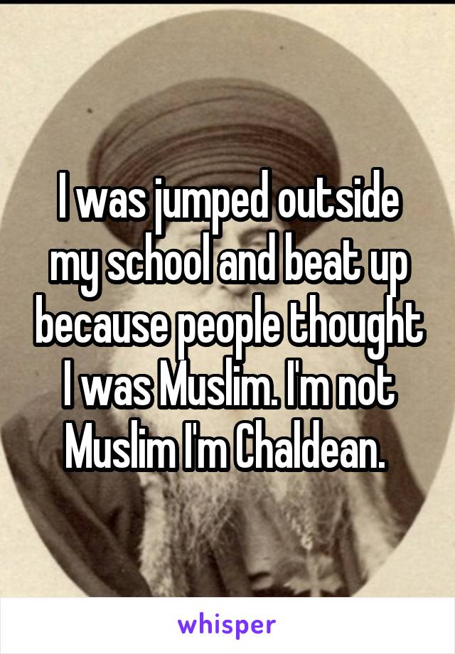 I was jumped outside my school and beat up because people thought I was Muslim. I'm not Muslim I'm Chaldean. 