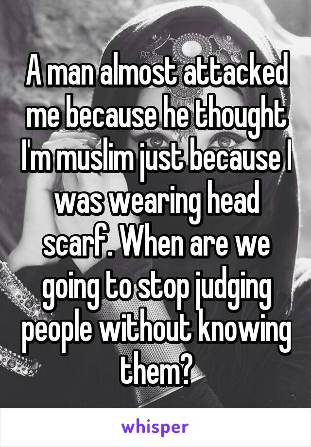 A man almost attacked me because he thought I'm muslim just because I was wearing head scarf. When are we going to stop judging people without knowing them?