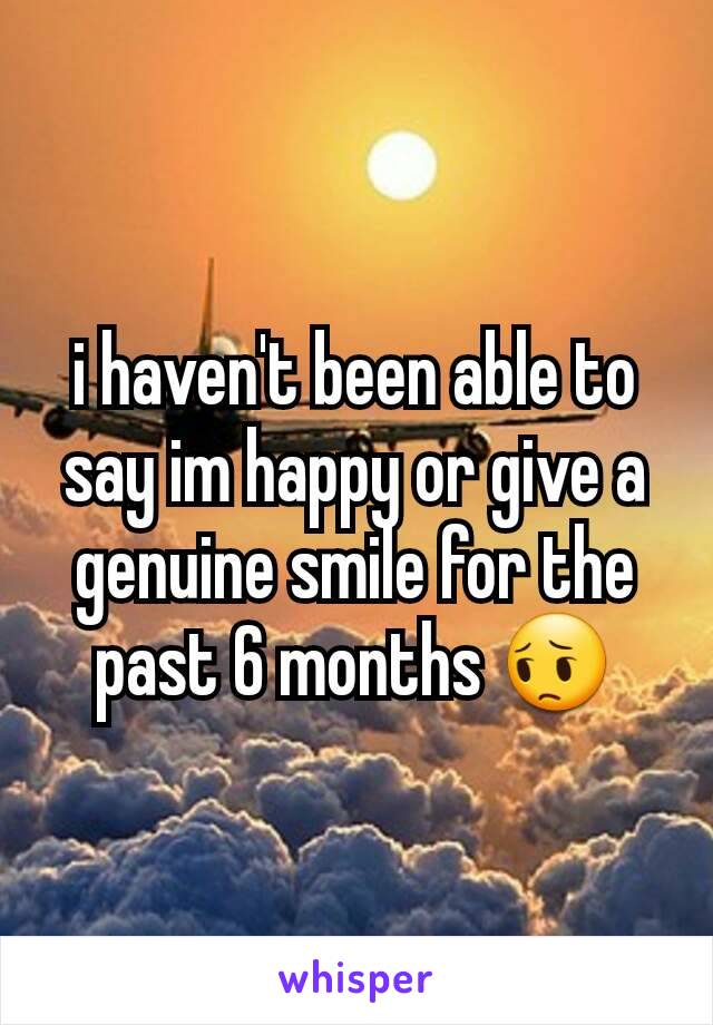 i haven't been able to say im happy or give a genuine smile for the past 6 months 😔