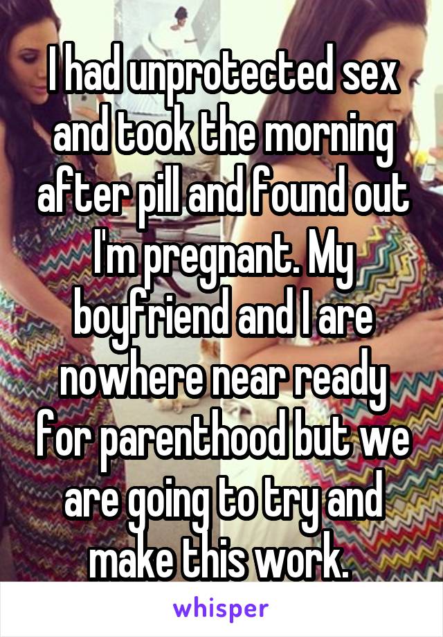 I had unprotected sex and took the morning after pill and found out I'm pregnant. My boyfriend and I are nowhere near ready for parenthood but we are going to try and make this work. 