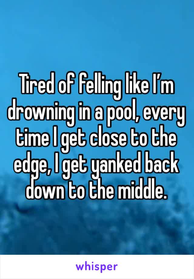 Tired of felling like I’m drowning in a pool, every time I get close to the edge, I get yanked back down to the middle. 