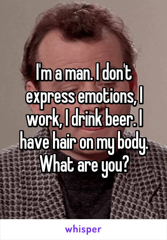 I'm a man. I don't express emotions, I work, I drink beer. I have hair on my body. What are you?
