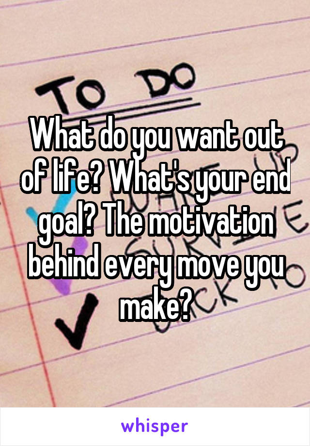 What do you want out of life? What's your end goal? The motivation behind every move you make?