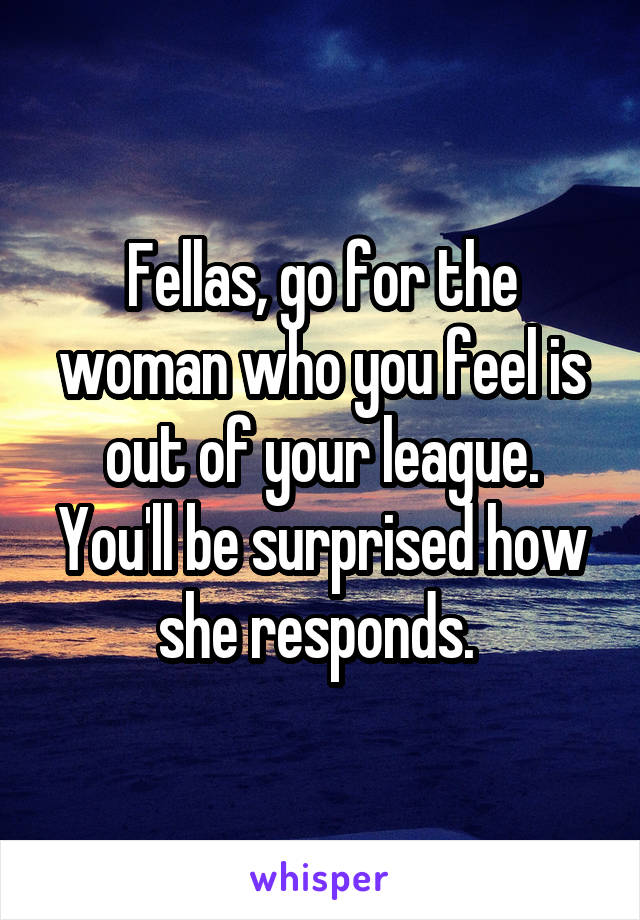 Fellas, go for the woman who you feel is out of your league. You'll be surprised how she responds. 