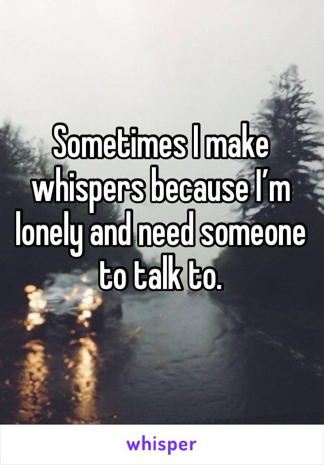 Sometimes I make whispers because I’m lonely and need someone to talk to. 