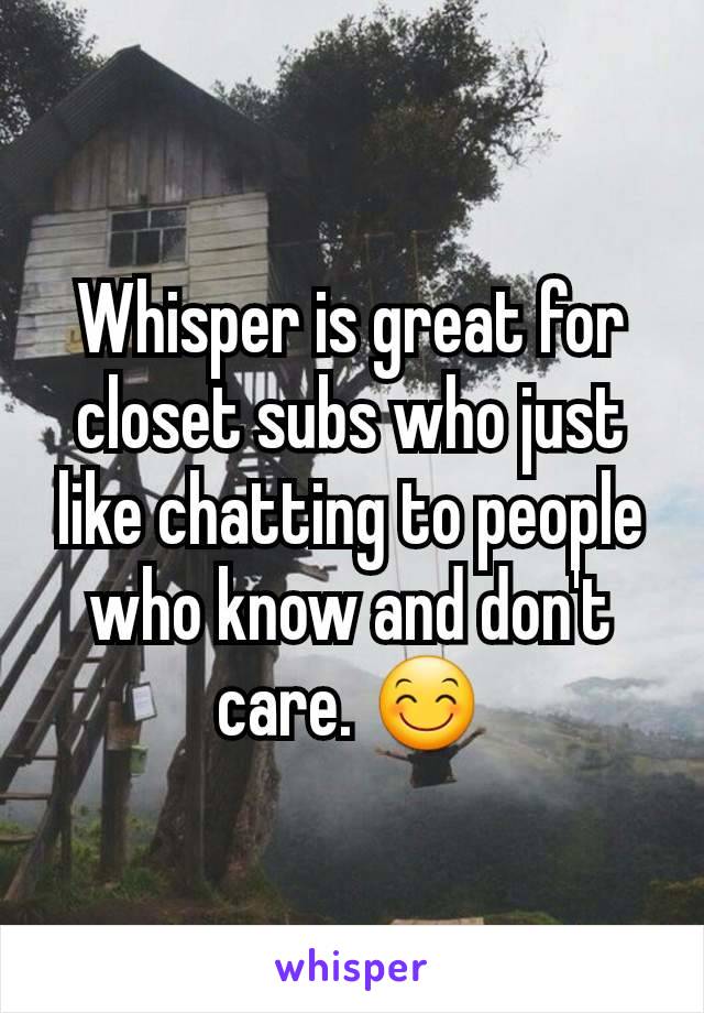 Whisper is great for closet subs who just like chatting to people who know and don't care. ðŸ˜Š