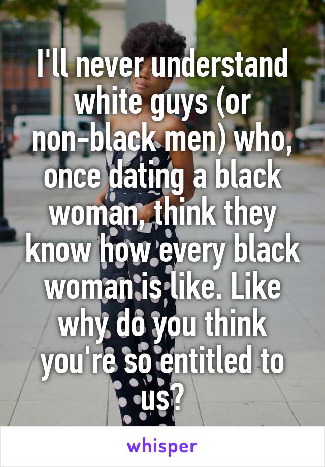 I'll never understand white guys (or non-black men) who, once dating a black woman, think they know how every black woman is like. Like why do you think you're so entitled to us?