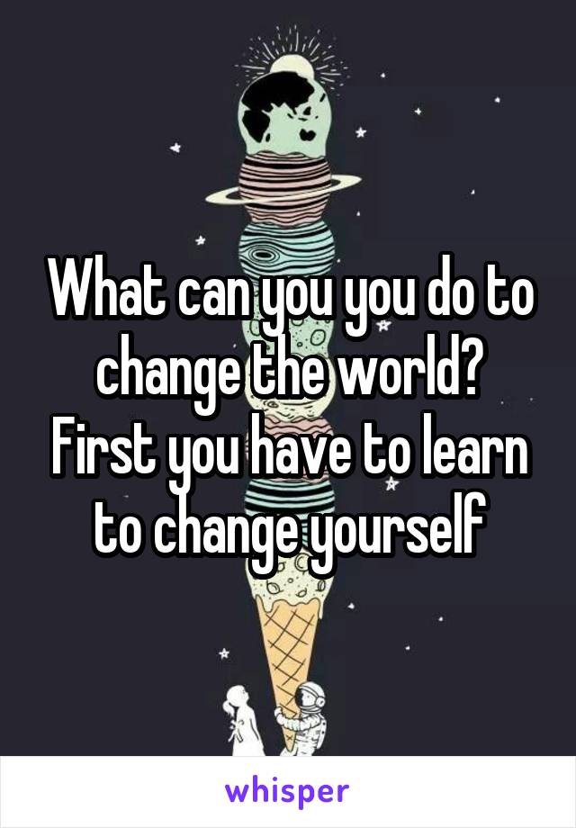 What can you you do to change the world? First you have to learn to change yourself
