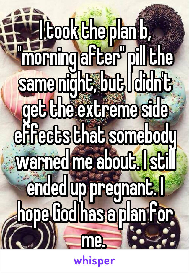 I took the plan b, "morning after" pill the same night, but I didn't get the extreme side effects that somebody warned me about. I still ended up pregnant. I hope God has a plan for me. 
