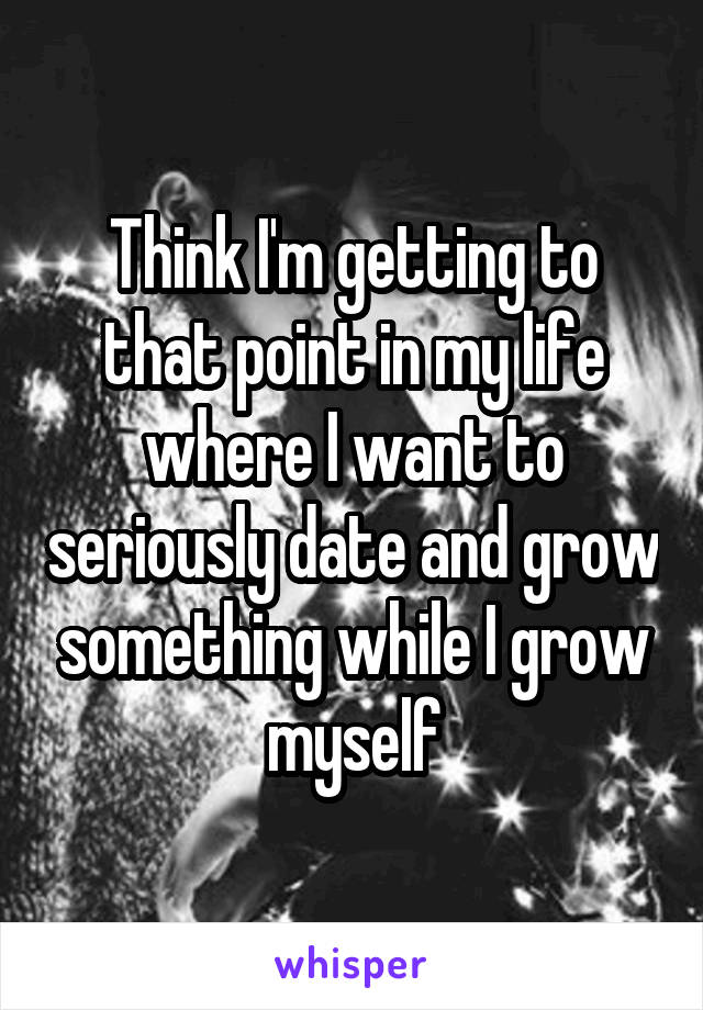 Think I'm getting to that point in my life where I want to seriously date and grow something while I grow myself
