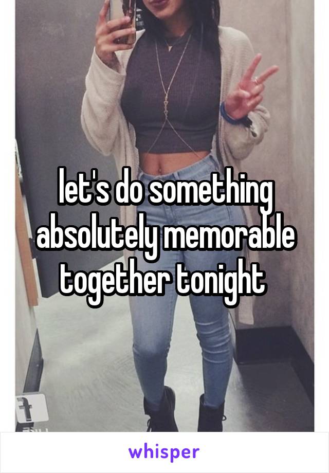 let's do something absolutely memorable together tonight 