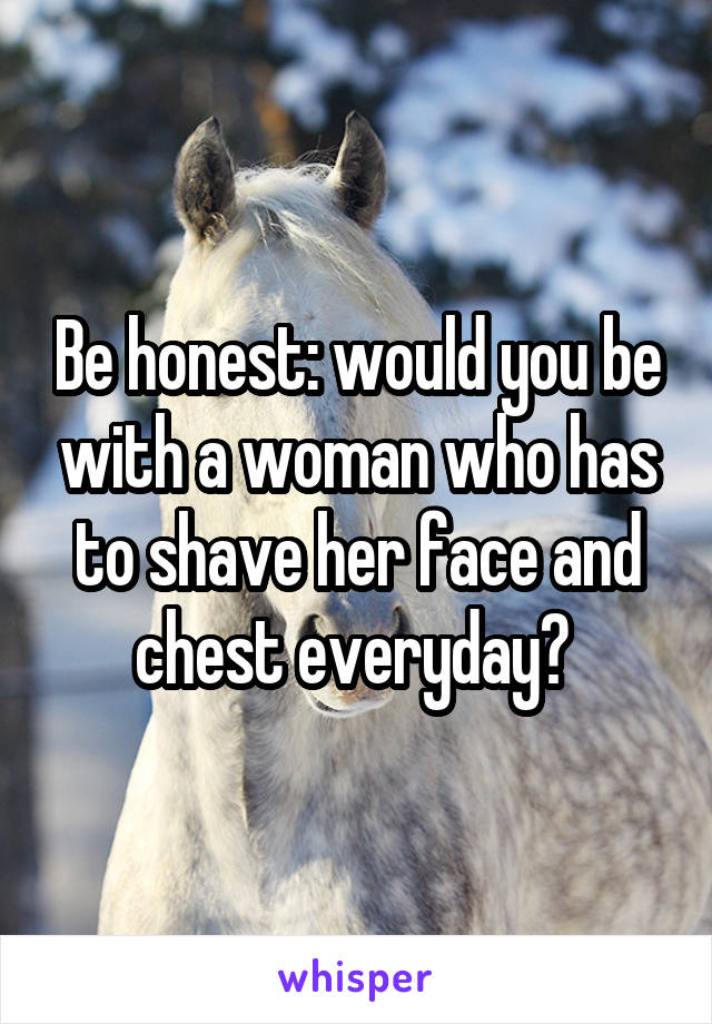 Be honest: would you be with a woman who has to shave her face and chest everyday? 