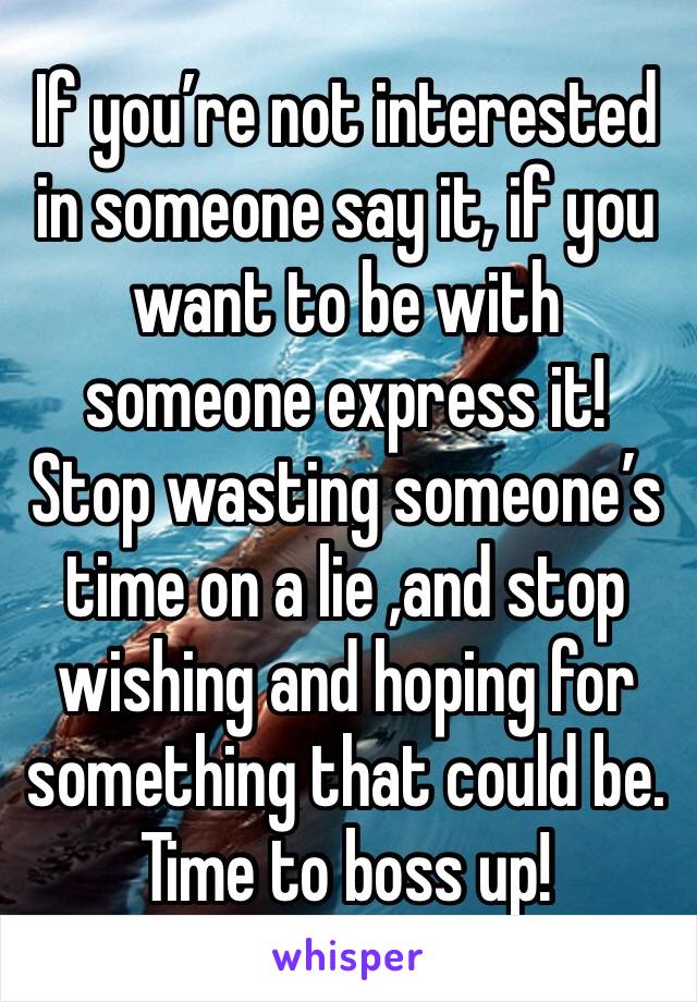 If you’re not interested in someone say it, if you want to be with someone express it! Stop wasting someone’s time on a lie ,and stop wishing and hoping for something that could be. Time to boss up!