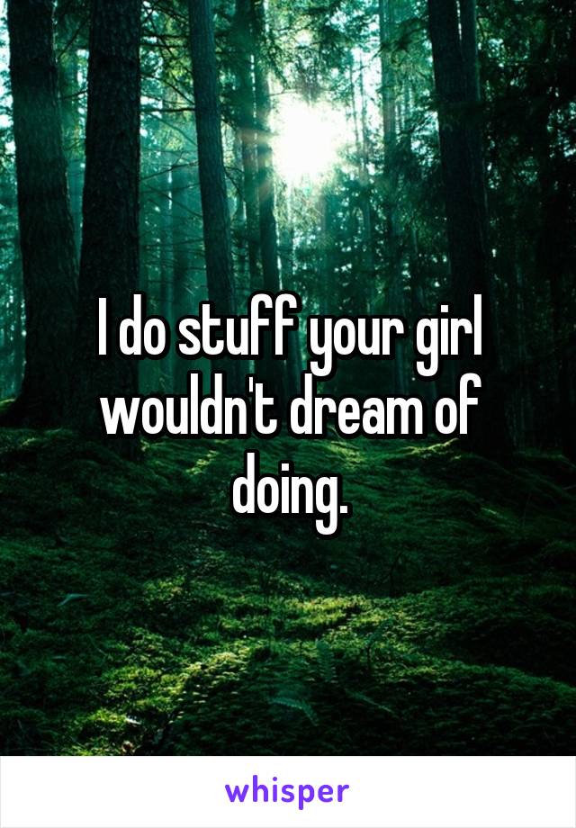 I do stuff your girl wouldn't dream of doing.
