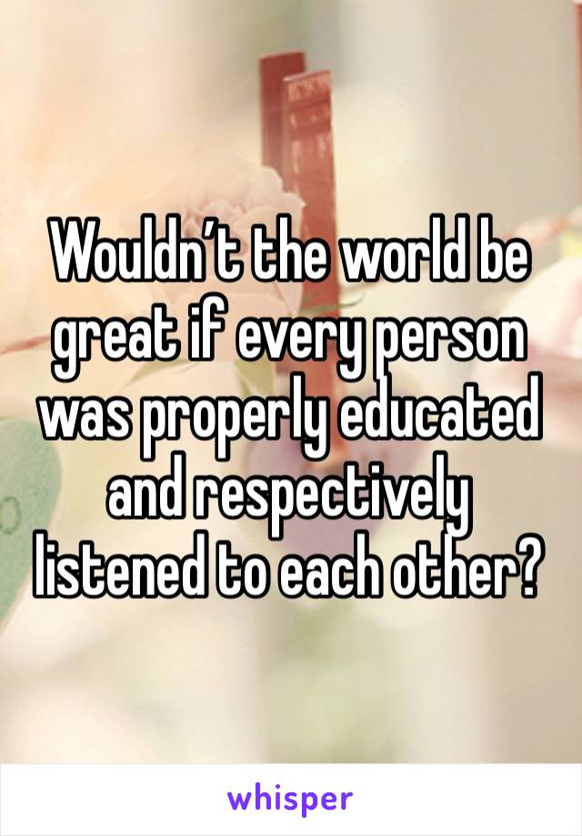 Wouldn’t the world be great if every person was properly educated and respectively listened to each other?