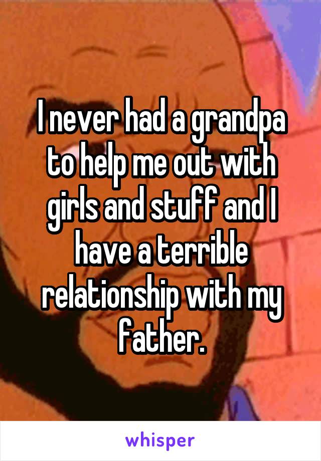 I never had a grandpa to help me out with girls and stuff and I have a terrible relationship with my father.