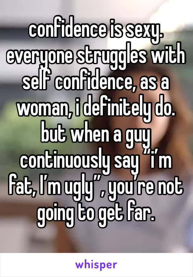 confidence is sexy. everyone struggles with self confidence, as a woman, i definitely do. but when a guy continuously say “i’m fat, I’m ugly”, you’re not going to get far. 