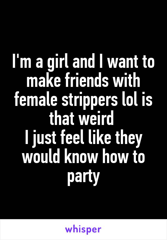 I'm a girl and I want to make friends with female strippers lol is that weird 
I just feel like they would know how to party