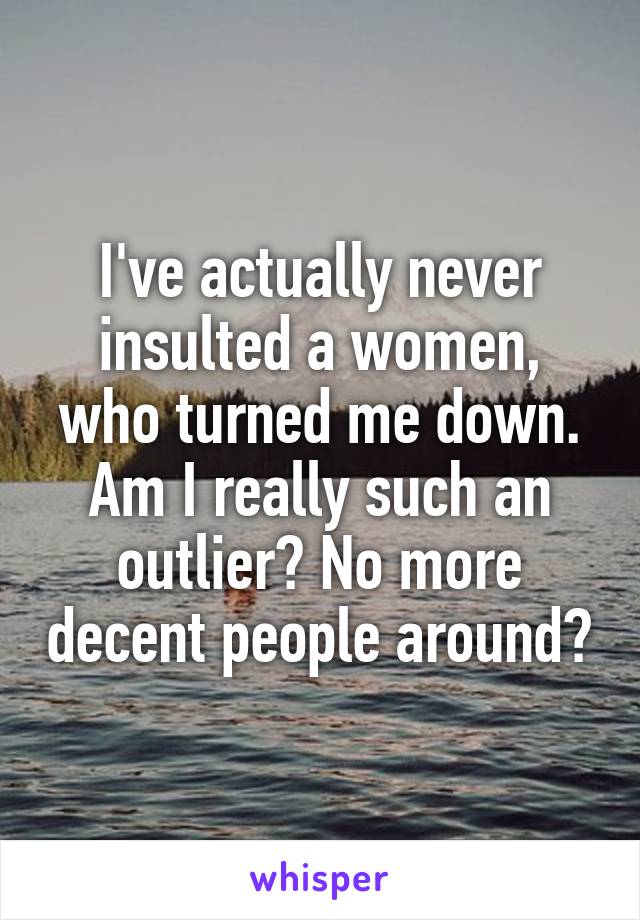 I've actually never insulted a women, who turned me down. Am I really such an outlier? No more decent people around?