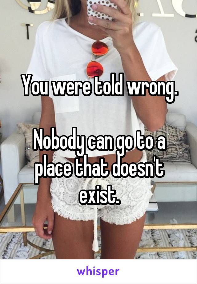 You were told wrong.

Nobody can go to a place that doesn't exist.