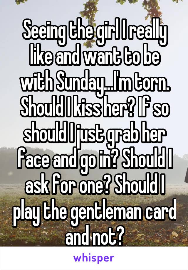 Seeing the girl I really like and want to be with Sunday...I'm torn. Should I kiss her? If so should I just grab her face and go in? Should I ask for one? Should I play the gentleman card and not?