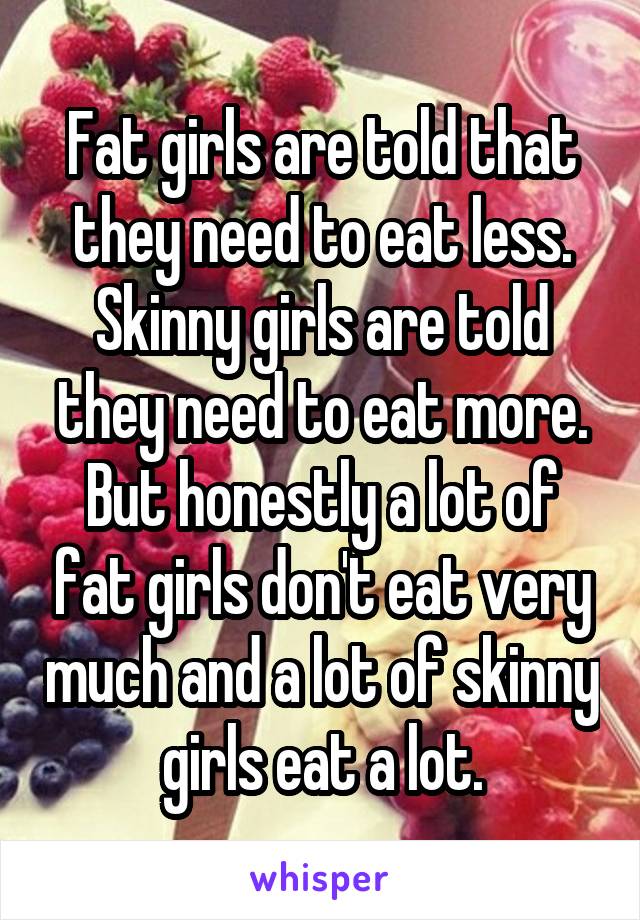 Fat girls are told that they need to eat less. Skinny girls are told they need to eat more. But honestly a lot of fat girls don't eat very much and a lot of skinny girls eat a lot.