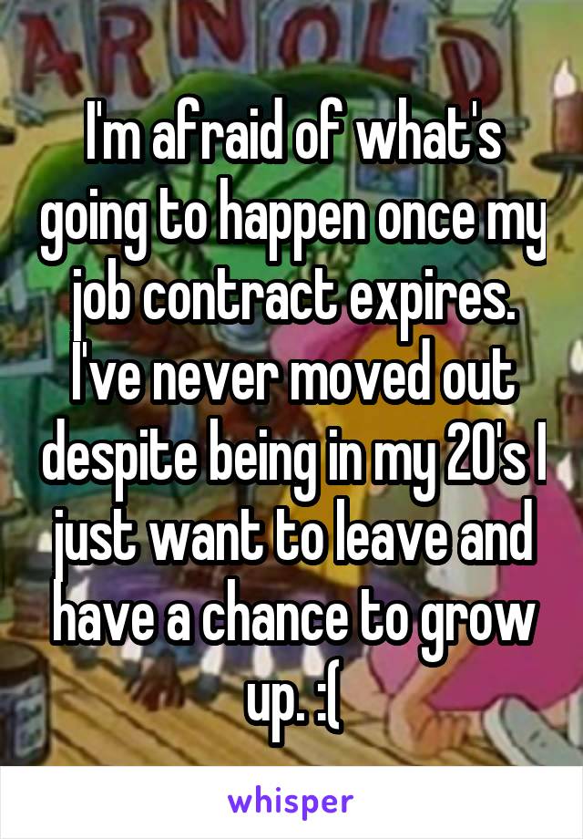 I'm afraid of what's going to happen once my job contract expires. I've never moved out despite being in my 20's I just want to leave and have a chance to grow up. :(